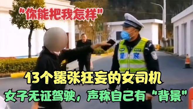 盘点嚣张狂妄的女司机，女子无证驾驶辱骂交警，不知道谁给的底气